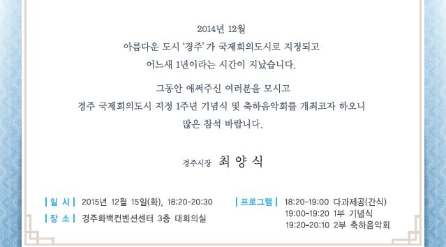 2014년 12월 아름다운 도시 경주가 국제회의 도시로 지정되고 어느새 1년이 되어 여러분을 모시고 경주 국제회의도시 지정 1주년 기념식 및  축하음악회를 개최합니다. 경주시장 최양식 올림,   일시  2015년 12월 15일(화) 오후 6시 20분 부터 오후 8시 30분, 장소 경주 화백컨벤션센터 3층 대회의실  프로그램은 다과제공 간식, 1부 기념식, 2부 축하음학회로 이루어 집니다.