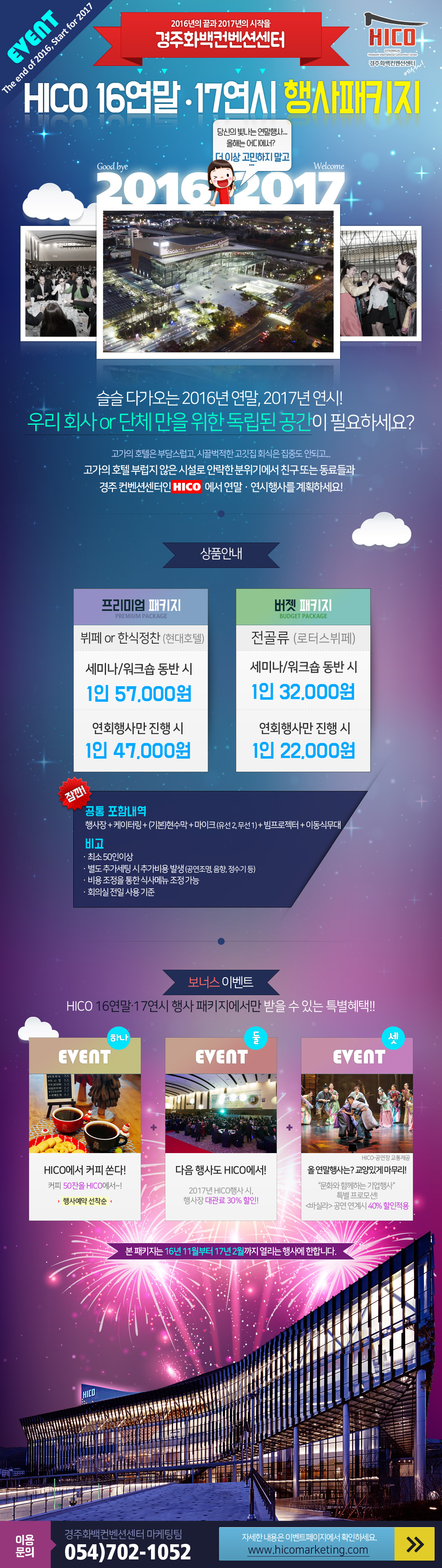 슬슬 다가오는 2016년 연말, 2017년 연시! 고가의 호펠 부럽지 않은 시설로 안락한 분위기에서 친구 또는 동료들과 경주 컨벤션센터인 HICO에서 연말, 연시 행사를 계획하세요.

상품안내
프리미엄 패키지 : 뷔페 또는 한식정찬(현대호텔) 세미나/ 워크셥 동반시 1인 57,000원, 연회행사만 진행시 1인 47,000원
버젯 패키지 : 전골류(로터스뷔페) 세미나/ 워크셥 동반시 1인 32,000원, 연회행사만 진행시 1인 22,000원

공통포함내역
행사장+케이터링+기본현수막_마이크(유선2, 무선1)+빔프로젝터+이동식무대

비고
최소 50인이상,  별도 추가세팅시 추가비용발생(공연조명, 음향, 정수기등), 비용조정을 통한 식사메뉴 조정기능, 회의실 전일 사용기준

보너스 이벤트
하나, 행사예약 선착순 커피 50잔을 쏩니다.
둘, 2017년 HICO행사시 행사장 대관료 30% 할인
셋, 문화와 함께하는 기업행사  <바실라> 공연 연계시 40% 할인적용

본 패키지는 16년 11월 부터 17년 2월까지 열리는 행사에 한합니다.

이용문의 : 경주화백컨벤션센터 마케팅팀 054-702-1052 / 이벤트 홈페이지 : WWW.HICOMARKETING.COM
