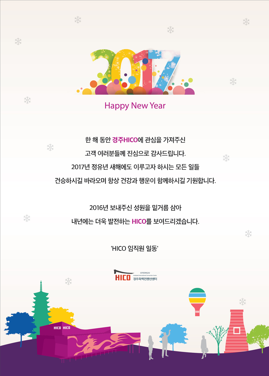 2017 Happy new year 한 해 동안 경주HICO에 관심을 가져주신 고객 여러분들께 진심으로 감사드립니다. 2017년 정유년 새해에도 이루고자 하시는 모든 일들 건승하시길 바라오며 항상 건강과 행운이 함께하시길 기원합니다. 2016년 보내주신 성원을 밑거름 삼아 내년에는 더욱 발전하는 HICO를 보여드리겠습니다. HICO임직원 일동